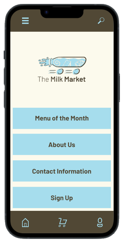 This is a preview of an app UI mockup for the brand The Milk Market. It consists
			of a phone with a screen showing The Milk Market mockup app's main page. This page 
			has an off-white background, with 4, sky blue, rectangle buttons , The Milk Market 
			logo at the center top part of the screen, and a dark brown strip of color on the very
			top and very bottom parts of the screen. The top strip has two icons, while the bottom has three 
			icons inside of it. The four rectangles, from top to bottom, read as follows: Menu of
			the Month, About Us, Contact Information, and Sign Up. The top two icons consist of a group of
			three thick, sky blue lines at the top left, and a magnifying glass icon on the top right. 
			The bottom three icons, from left to right, consist of an outline-styled house, an outline-styled
			shopping cart, and an outline-styled person icon.